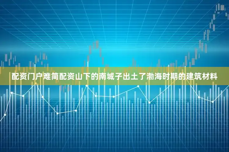 配资门户难简配资山下的南城子出土了渤海时期的建筑材料