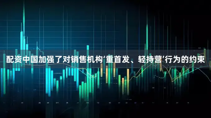 配资中国加强了对销售机构‘重首发、轻持营’行为的约束
