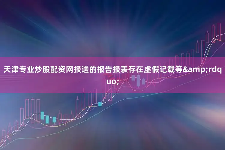 天津专业炒股配资网报送的报告报表存在虚假记载等&rdquo;